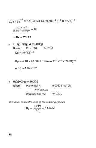 18
2.73 x 10
−5
= Kc (0.0821 L atm mol−1
k−1
× 372K)−4
2.73 x 10−5
(0.0821×372K)−4
= Kc
∴ 𝐊𝐜 = 𝟐𝟑. 𝟕𝟓
7. 2H2(g)+CO(g) ⇌ CH3OH(g)
Given: Kc = 6.18 T= 703K
Kp = Kc(RT)Δn
Kp = 6.18 × (0.0821 L atm mol−1
k−1
× 703K)−2
∴ 𝐊𝐩 = 1.86 x 10-3
8. H2(g)+Cl2(g) ⇌2HCl(g)
Given: 0.249 mol H2 0.00618 mol Cl2
Kc= 284.78
0.61816 mol HCl V= 1.5 L
The initial concentrations of the reacting species
H2 =
0.249
1.5
= 0.166 M
 
