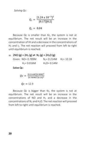 20
Solving Qc:
𝑄 𝑐 =
[1.24 x 10−3
]2
[0.17][0.2]
𝑄 𝑐 = 0.04
Because Qc is smaller than Kc, the system is not at
equilibrium. The net result will be an increase in the
concentration of HI and a decrease in the concentrations of
H2 and I2. The net reaction will proceed from left to right
until equilibrium is reached.
10. 2NO (g) + 2H2 (g) ⇌ N2 (g) + 2H2O (g)
Given: NO= 0.789M N2= 0.214M Kc= 10.18
H2= 0.016M H2O= 0.14M
Solve Qc:
𝑄𝑐 =
[0.214𝑀][0.98𝑀]2
[0.789𝑀]2[0.16]2
𝑄𝑐 = 12.9
Because Qc is bigger than Kc, the system is not at
equilibrium. The net result will be an increase in the
concentrations of NO and H2 and a decrease in the
concentrations of N2 and H2O. The net reaction will proceed
from left to right until equilibrium is reached.
 