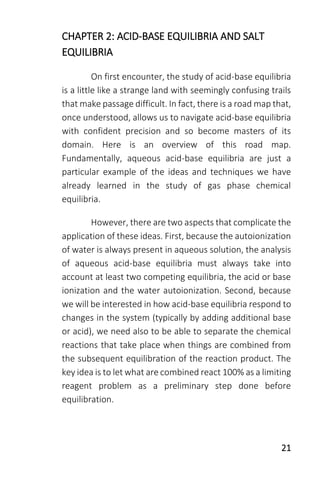21
CHAPTER 2: ACID-BASE EQUILIBRIA AND SALT
EQUILIBRIA
On first encounter, the study of acid-base equilibria
is a little like a strange land with seemingly confusing trails
that make passage difficult. In fact, there is a road map that,
once understood, allows us to navigate acid-base equilibria
with confident precision and so become masters of its
domain. Here is an overview of this road map.
Fundamentally, aqueous acid-base equilibria are just a
particular example of the ideas and techniques we have
already learned in the study of gas phase chemical
equilibria.
However, there are two aspects that complicate the
application of these ideas. First, because the autoionization
of water is always present in aqueous solution, the analysis
of aqueous acid-base equilibria must always take into
account at least two competing equilibria, the acid or base
ionization and the water autoionization. Second, because
we will be interested in how acid-base equilibria respond to
changes in the system (typically by adding additional base
or acid), we need also to be able to separate the chemical
reactions that take place when things are combined from
the subsequent equilibration of the reaction product. The
key idea is to let what are combined react 100% as a limiting
reagent problem as a preliminary step done before
equilibration.
 