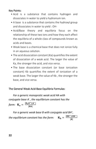 22
Key Points:
• Acid is a substance that contains hydrogen and
dissociates in water to yield a hydronium ion.
• A base is a substance that contains the hydroxyl group
and dissociates in water to yield : OH-
• Acid/Base theory and equilibria focus on the
relationship of these two ions and how they each affect
the equilibria of a whole class of compounds known as
acids and bases.
• Weak base is a chemical base that does not ionize fully
in an aqueous solution.
• The acid dissociation constant (Ka) quantifies the extent
of dissociation of a weak acid. The larger the value of
Ka, the stronger the acid, and vice versa.
• The base dissociation constant (or base ionization
constant) Kb quantifies the extent of ionization of a
weak base. The larger the value of Kb , the stronger the
base, and vice versa.
The General Weak Acid-Base Equilibria Formulas:
For a generic monoprotic weak acid HA with
conjugate base A- , the equilibrium constant has the
form: 𝐊 𝐚 =
[𝐇 𝟐 𝐎+][𝐀−]
[𝐇𝐀]
For a generic weak base B with conjugate acid BH+,
the equilibrium constant has the form: 𝐊 𝐛 =
[𝐁𝐇+][𝐎𝐇−]
[𝐁]
 