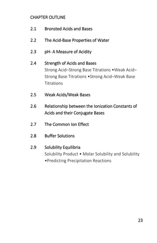 23
CHAPTER OUTLINE
2.1 Bronsted Acids and Bases
2.2 The Acid-Base Properties of Water
2.3 pH- A Measure of Acidity
2.4 Strength of Acids and Bases
Strong Acid–Strong Base Titrations •Weak Acid–
Strong Base Titrations •Strong Acid–Weak Base
Titrations
2.5 Weak Acids/Weak Bases
2.6 Relationship between the Ionization Constants of
Acids and their Conjugate Bases
2.7 The Common Ion Effect
2.8 Buffer Solutions
2.9 Solubility Equilibria
Solubility Product • Molar Solubility and Solubility
•Predicting Precipitation Reactions
 