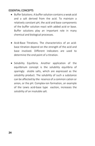 24
ESSENTIAL CONCEPTS
 Buffer Solutions. A buffer solution contains a weak acid
and a salt derived from the acid. To maintain a
relatively constant pH, the acid and base components
of the buffer solution react with added acid or base.
Buffer solutions play an important role in many
chemical and biological processes.
 Acid-Base Titrations. The characteristics of an acid-
base titration depend on the strength of the acid and
base involved. Different indicators are used to
determine the end point of a titration.
 Solubility Equilibria. Another application of the
equilibrium concept is the solubility equilibria of
sparingly oluble salts, which are expressed as the
solubility product. The solubility of such a substance
can be affected by the resence of a common cation or
anion, or the pH. Complex-ion formation, an example
of the Lewis acid-base type eaction, increases the
solubility of an insoluble salt.
 