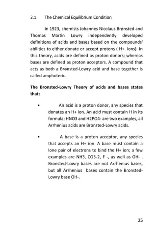 25
2.1 The Chemical Equilibrium Condition
In 1923, chemists Johannes Nicolaus Brønsted and
Thomas Martin Lowry independently developed
definitions of acids and bases based on the compounds'
abilities to either donate or accept protons ( H+ ions). In
this theory, acids are defined as proton donors; whereas
bases are defined as proton acceptors. A compound that
acts as both a Brønsted-Lowry acid and base together is
called amphoteric.
The Bronsted-Lowry Theory of acids and bases states
that:
• An acid is a proton donor, any species that
donates an H+ ion. An acid must contain H in its
formula; HNO3 and H2PO4- are two examples, all
Arrhenius acids are Bronsted-Lowry acids.
• A base is a proton acceptor, any species
that accepts an H+ ion. A base must contain a
lone pair of electrons to bind the H+ ion; a few
examples are NH3, CO3-2, F -, as well as OH- .
Bronsted-Lowry bases are not Arrhenius bases,
but all Arrhenius bases contain the Bronsted-
Lowry base OH-.
 