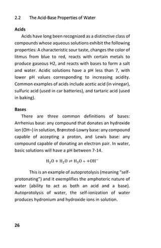 26
2.2 The Acid-Base Properties of Water
Acids
Acids have long been recognized as a distinctive class of
compounds whose aqueous solutions exhibit the following
properties: A characteristic sour taste, changes the color of
litmus from blue to red, reacts with certain metals to
produce gaseous H2, and reacts with bases to form a salt
and water. Acidic solutions have a pH less than 7, with
lower pH values corresponding to increasing acidity.
Common examples of acids include acetic acid (in vinegar),
sulfuric acid (used in car batteries), and tartaric acid (used
in baking).
Bases
There are three common definitions of bases:
Arrhenius base: any compound that donates an hydroxide
ion (OH–) in solution, Brønsted-Lowry base: any compound
capable of accepting a proton, and Lewis base: any
compound capable of donating an electron pair. In water,
basic solutions will have a pH between 7-14.
H2O + H2O ⇌ H3O + +OH−
This is an example of autoprotolysis (meaning “self-
protonating”) and it exemplifies the amphoteric nature of
water (ability to act as both an acid and a base).
Autoprotolysis of water, the self-ionization of water
produces hydronium and hydroxide ions in solution.
 