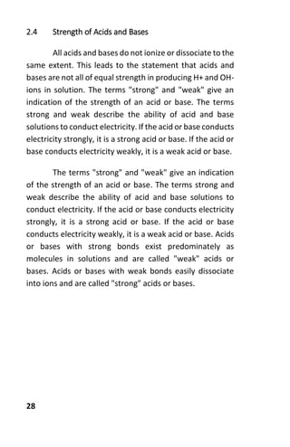 28
2.4 Strength of Acids and Bases
All acids and bases do not ionize or dissociate to the
same extent. This leads to the statement that acids and
bases are not all of equal strength in producing H+ and OH-
ions in solution. The terms "strong" and "weak" give an
indication of the strength of an acid or base. The terms
strong and weak describe the ability of acid and base
solutions to conduct electricity. If the acid or base conducts
electricity strongly, it is a strong acid or base. If the acid or
base conducts electricity weakly, it is a weak acid or base.
The terms "strong" and "weak" give an indication
of the strength of an acid or base. The terms strong and
weak describe the ability of acid and base solutions to
conduct electricity. If the acid or base conducts electricity
strongly, it is a strong acid or base. If the acid or base
conducts electricity weakly, it is a weak acid or base. Acids
or bases with strong bonds exist predominately as
molecules in solutions and are called "weak" acids or
bases. Acids or bases with weak bonds easily dissociate
into ions and are called "strong" acids or bases.
 