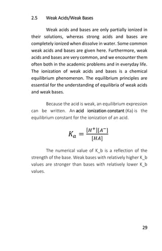 29
2.5 Weak Acids/Weak Bases
Weak acids and bases are only partially ionized in
their solutions, whereas strong acids and bases are
completely ionized when dissolve in water. Some common
weak acids and bases are given here. Furthermore, weak
acids and bases are very common, and we encounter them
often both in the academic problems and in everyday life.
The ionization of weak acids and bases is a chemical
equilibrium phenomenon. The equilibrium principles are
essential for the understanding of equilibria of weak acids
and weak bases.
Because the acid is weak, an equilibrium expression
can be written. An acid ionization constant (Ka) is the
equilibrium constant for the ionization of an acid.
𝐾𝑎 =
[ 𝐻+][𝐴−]
[𝐻𝐴]
The numerical value of K_b is a reflection of the
strength of the base. Weak bases with relatively higher K_b
values are stronger than bases with relatively lower K_b
values.
 
