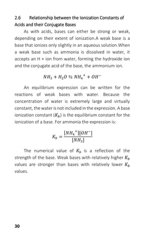 30
2.6 Relationship between the Ionization Constants of
Acids and their Conjugate Bases
As with acids, bases can either be strong or weak,
depending on their extent of ionization.A weak base is a
base that ionizes only slightly in an aqueous solution.When
a weak base such as ammonia is dissolved in water, it
accepts an H + ion from water, forming the hydroxide ion
and the conjugate acid of the base, the ammonium ion.
𝑁𝐻3 + 𝐻2 𝑂 ⇆ 𝑁𝐻4
+
+ 𝑂𝐻−
An equilibrium expression can be written for the
reactions of weak bases with water. Because the
concentration of water is extremely large and virtually
constant, the water is not included in the expression. A base
ionization constant (𝐾𝑏) is the equilibrium constant for the
ionization of a base. For ammonia the expression is:
𝐾𝑏 =
[𝑁𝐻4
+
][𝑂𝐻−
]
[𝑁𝐻3]
The numerical value of 𝐾𝑏 is a reflection of the
strength of the base. Weak bases with relatively higher 𝐾𝑏
values are stronger than bases with relatively lower 𝐾𝑏
values.
 