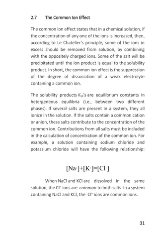 31
2.7 The Common Ion Effect
The common ion effect states that in a chemical solution, if
the concentration of any one of the ions is increased, then,
according to Le Chatelier's principle, some of the ions in
excess should be removed from solution, by combining
with the oppositely charged ions. Some of the salt will be
precipitated until the ion product is equal to the solubility
product. In short, the common ion effect is the suppression
of the degree of dissociation of a weak electrolyte
containing a common ion.
The solubility products Ksp's are equilibrium constants in
hetergeneous equilibria (i.e., between two different
phases). If several salts are present in a system, they all
ionize in the solution. If the salts contain a common cation
or anion, these salts contribute to the concentration of the
common ion. Contributions from all salts must be included
in the calculation of concentration of the common ion. For
example, a solution containing sodium chloride and
potassium chloride will have the following relationship:
[Na+]+[K+]=[Cl−]
When NaCl and KCl are dissolved in the same
solution, the Cl− ions are common to both salts. In a system
containing NaCl and KCl, the Cl− ions are common ions.
 