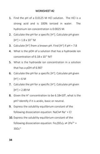 34
WORKSHEET #2
1. Find the pH of a 0.0125 M HCl solution. The HCl is a
strong acid and is 100% ionized in water. The
hydronium ion concentration is 0.0025 M.
2. Calculate the pH for a specific [H+]. Calculate pH given
[H+] = 1.8 x 10-5 M
3. Calculate [H+] from a known pH. Find [H+] if pH = 7.8
4. What is the pOH of a solution that has a hydroxide ion
concentration of 6.18 x 10-5 M?
5. What is the hydroxide ion concentration in a solution
that has a pOH of 6.90?
6. Calculate the pH for a specific [H+]. Calculate pH given
[H+] = 6 M
7. Calculate the pH for a specific [H+]. Calculate pH given
[H+] = 2.89 M
8. Given the H+ concentration to be 6.18×106, what is the
pH? Identify if it is acidic, basic or neutral.
9. Express the solubility equilibrium constant of the
following dissociation equation: NaCl⇌ Na+ + Cl-
10. Express the solubility equilibrium constant of the
following dissociation equation: Fe2(SO4)3 ⇌ 2Fe3+ +
3SO4
2-
 