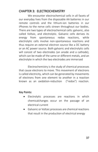 37
CHAPTER 3: ELECTROCHEMISTRY
We encounter electrochemical cells in all facets of
our everyday lives from the disposable AA batteries in our
remote controls and the lithium-ion batteries in our
iPhones to the nerve cells strewn throughout our bodies.
There are two types of electrochemical cells: galvanic, also
called Voltaic, and electrolytic. Galvanic cells derives its
energy from spontaneous redox reactions, while
electrolytic cells involve non-spontaneous reactions and
thus require an external electron source like a DC battery
or an AC power source. Both galvanic and electrolytic cells
will consist of two electrodes (an anode and a cathode),
which can be made of the same or different metals, and an
electrolyte in which the two electrodes are immersed
Electrochemistry is the study of chemical processes
that cause electrons to move. This movement of electrons
is called electricity, which can be generated by movements
of electrons from one element to another in a reaction
known as an oxidation-reduction ("redox") reaction.
Key Points:
 Electrolytic processes are reactions in which
chemicalchanges occur on the passage of an
electrical current
 Galvanic or Voltaic processes are chemical reactions
that result in the production of electrical energy
 