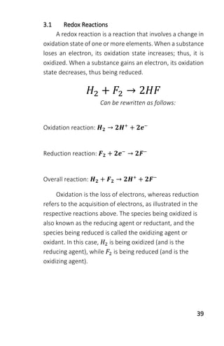 39
3.1 Redox Reactions
A redox reaction is a reaction that involves a change in
oxidation state of one or more elements. When a substance
loses an electron, its oxidation state increases; thus, it is
oxidized. When a substance gains an electron, its oxidation
state decreases, thus being reduced.
𝐻2 + 𝐹2 → 2𝐻𝐹
Can be rewritten as follows:
Oxidation reaction: 𝑯 𝟐 → 𝟐𝑯+
+ 𝟐𝒆−
Reduction reaction: 𝑭 𝟐 + 𝟐𝒆−
→ 𝟐𝑭−
Overall reaction: 𝑯 𝟐 + 𝑭 𝟐 → 𝟐𝑯+
+ 𝟐𝑭−
Oxidation is the loss of electrons, whereas reduction
refers to the acquisition of electrons, as illustrated in the
respective reactions above. The species being oxidized is
also known as the reducing agent or reductant, and the
species being reduced is called the oxidizing agent or
oxidant. In this case, 𝐻2 is being oxidized (and is the
reducing agent), while 𝐹2 is being reduced (and is the
oxidizing agent).
 