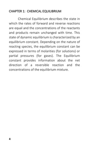 4
CHAPTER 1: CHEMICAL EQUILIBRIUM
Chemical Equilibrium describes the state in
which the rates of forward and reverse reactions
are equal and the concentrations of the reactants
and products remain unchanged with time. This
state of dynamic equilibrium is characterized by an
equilibrium constant. Depending on the nature of
reacting species, the equilibrium constant can be
expressed in terms of molarities (for solutions) or
partial pressures (for gases). The Equilibrium
constant provides information about the net
direction of a reversible reaction and the
concentrations of the equilibrium mixture.
 