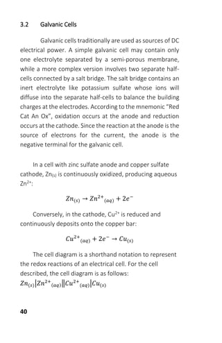 40
3.2 Galvanic Cells
Galvanic cells traditionally are used as sources of DC
electrical power. A simple galvanic cell may contain only
one electrolyte separated by a semi-porous membrane,
while a more complex version involves two separate half-
cells connected by a salt bridge. The salt bridge contains an
inert electrolyte like potassium sulfate whose ions will
diffuse into the separate half-cells to balance the building
charges at the electrodes. According to the mnemonic “Red
Cat An Ox”, oxidation occurs at the anode and reduction
occurs at the cathode. Since the reaction at the anode is the
source of electrons for the current, the anode is the
negative terminal for the galvanic cell.
In a cell with zinc sulfate anode and copper sulfate
cathode, Zn(s) is continuously oxidized, producing aqueous
Zn2+:
𝑍𝑛(𝑠) → 𝑍𝑛2+
(𝑎𝑞) + 2𝑒−
Conversely, in the cathode, Cu2+ is reduced and
continuously deposits onto the copper bar:
𝐶𝑢2+
(𝑎𝑞) + 2𝑒−
→ 𝐶𝑢(𝑠)
The cell diagram is a shorthand notation to represent
the redox reactions of an electrical cell. For the cell
described, the cell diagram is as follows:
𝑍𝑛(𝑠)|𝑍𝑛2+
(𝑎𝑞)‖𝐶𝑢2+
(𝑎𝑞)|𝐶𝑢(𝑠)
 