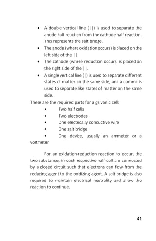 41
 A double vertical line (||) is used to separate the
anode half reaction from the cathode half reaction.
This represents the salt bridge.
 The anode (where oxidation occurs) is placed on the
left side of the ||.
 The cathode (where reduction occurs) is placed on
the right side of the ||.
 A single vertical line (|) is used to separate different
states of matter on the same side, and a comma is
used to separate like states of matter on the same
side.
These are the required parts for a galvanic cell:
• Two half cells
• Two electrodes
• One electrically conductive wire
• One salt bridge
• One device, usually an ammeter or a
voltmeter
For an oxidation-reduction reaction to occur, the
two substances in each respective half-cell are connected
by a closed circuit such that electrons can flow from the
reducing agent to the oxidizing agent. A salt bridge is also
required to maintain electrical neutrality and allow the
reaction to continue.
 