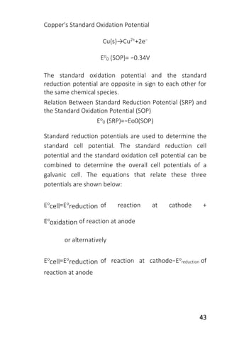 43
Copper's Standard Oxidation Potential
Cu(s)→Cu2++2e−
Eo
0 (SOP)= −0.34V
The standard oxidation potential and the standard
reduction potential are opposite in sign to each other for
the same chemical species.
Relation Between Standard Reduction Potential (SRP) and
the Standard Oxidation Potential (SOP)
Eo
0 (SRP)=−Eo0(SOP)
Standard reduction potentials are used to determine the
standard cell potential. The standard reduction cell
potential and the standard oxidation cell potential can be
combined to determine the overall cell potentials of a
galvanic cell. The equations that relate these three
potentials are shown below:
Eo
cell=Eo
reduction of reaction at cathode +
Eo
oxidation of reaction at anode
or alternatively
Eo
cell=Eo
reduction of reaction at cathode−Eo
reduction of
reaction at anode
 