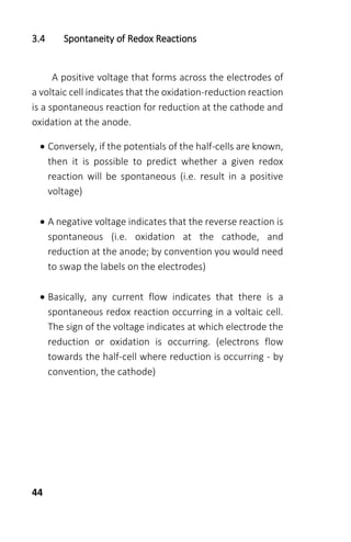 44
3.4 Spontaneity of Redox Reactions
A positive voltage that forms across the electrodes of
a voltaic cell indicates that the oxidation-reduction reaction
is a spontaneous reaction for reduction at the cathode and
oxidation at the anode.
 Conversely, if the potentials of the half-cells are known,
then it is possible to predict whether a given redox
reaction will be spontaneous (i.e. result in a positive
voltage)
 A negative voltage indicates that the reverse reaction is
spontaneous (i.e. oxidation at the cathode, and
reduction at the anode; by convention you would need
to swap the labels on the electrodes)
 Basically, any current flow indicates that there is a
spontaneous redox reaction occurring in a voltaic cell.
The sign of the voltage indicates at which electrode the
reduction or oxidation is occurring. (electrons flow
towards the half-cell where reduction is occurring - by
convention, the cathode)
 