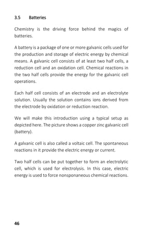46
3.5 Batteries
Chemistry is the driving force behind the magics of
batteries.
A battery is a package of one or more galvanic cells used for
the production and storage of electric energy by chemical
means. A galvanic cell consists of at least two half cells, a
reduction cell and an oxidation cell. Chemical reactions in
the two half cells provide the energy for the galvanic cell
operations.
Each half cell consists of an electrode and an electrolyte
solution. Usually the solution contains ions derived from
the electrode by oxidation or reduction reaction.
We will make this introduction using a typical setup as
depicted here. The picture shows a copper zinc galvanic cell
(battery).
A galvanic cell is also called a voltaic cell. The spontaneous
reactions in it provide the electric energy or current.
Two half cells can be put together to form an electrolytic
cell, which is used for electrolysis. In this case, electric
energy is used to force nonsponaneous chemical reactions.
 
