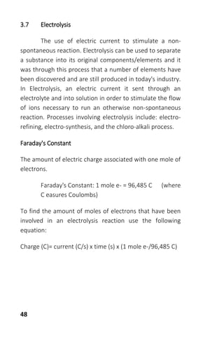 48
3.7 Electrolysis
The use of electric current to stimulate a non-
spontaneous reaction. Electrolysis can be used to separate
a substance into its original components/elements and it
was through this process that a number of elements have
been discovered and are still produced in today's industry.
In Electrolysis, an electric current it sent through an
electrolyte and into solution in order to stimulate the flow
of ions necessary to run an otherwise non-spontaneous
reaction. Processes involving electrolysis include: electro-
refining, electro-synthesis, and the chloro-alkali process.
Faraday's Constant
The amount of electric charge associated with one mole of
electrons.
Faraday's Constant: 1 mole e- = 96,485 C (where
C easures Coulombs)
To find the amount of moles of electrons that have been
involved in an electrolysis reaction use the following
equation:
Charge (C)= current (C/s) x time (s) x (1 mole e-/96,485 C)
 