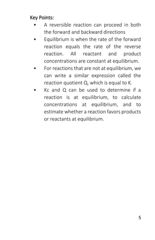 5
Key Points:
• A reversible reaction can proceed in both
the forward and backward directions
• Equilibrium is when the rate of the forward
reaction equals the rate of the reverse
reaction. All reactant and product
concentrations are constant at equilibrium.
• For reactions that are not at equilibrium, we
can write a similar expression called the
reaction quotient Q, which is equal to K.
• Kc and Q can be used to determine if a
reaction is at equilibrium, to calculate
concentrations at equilibrium, and to
estimate whether a reaction favors products
or reactants at equilibrium.
 