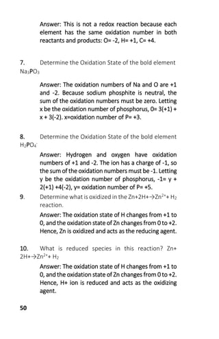 50
Answer: This is not a redox reaction because each
element has the same oxidation number in both
reactants and products: O= -2, H= +1, C= +4.
7. Determine the Oxidation State of the bold element
Na3PO3
Answer: The oxidation numbers of Na and O are +1
and -2. Because sodium phosphite is neutral, the
sum of the oxidation numbers must be zero. Letting
x be the oxidation number of phosphorus, 0= 3(+1) +
x + 3(-2). x=oxidation number of P= +3.
8. Determine the Oxidation State of the bold element
H2PO4
-
Answer: Hydrogen and oxygen have oxidation
numbers of +1 and -2. The ion has a charge of -1, so
the sum of the oxidation numbers must be -1. Letting
y be the oxidation number of phosphorus, -1= y +
2(+1) +4(-2), y= oxidation number of P= +5.
9. Determine what is oxidized in the Zn+2H+→Zn2++ H2
reaction.
Answer: The oxidation state of H changes from +1 to
0, and the oxidation state of Zn changes from 0 to +2.
Hence, Zn is oxidized and acts as the reducing agent.
10. What is reduced species in this reaction? Zn+
2H+→Zn2++ H2
Answer: The oxidation state of H changes from +1 to
0, and the oxidation state of Zn changes from 0 to +2.
Hence, H+ ion is reduced and acts as the oxidizing
agent.
 