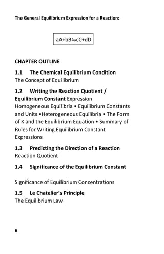 6
The General Equilibrium Expression for a Reaction:
aA+bB⇋cC+dD
CHAPTER OUTLINE
1.1 The Chemical Equilibrium Condition
The Concept of Equilibrium
1.2 Writing the Reaction Quotient /
Equilibrium Constant Expression
Homogeneous Equilibria • Equilibrium Constants
and Units •Heterogeneous Equilibria • The Form
of K and the Equilibrium Equation • Summary of
Rules for Writing Equilibrium Constant
Expressions
1.3 Predicting the Direction of a Reaction
Reaction Quotient
1.4 Significance of the Equilibrium Constant
Significance of Equilibrium Concentrations
1.5 Le Chatelier’s Principle
The Equilibrium Law
 