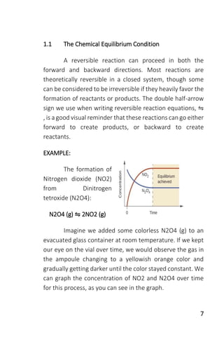 7
1.1 The Chemical Equilibrium Condition
A reversible reaction can proceed in both the
forward and backward directions. Most reactions are
theoretically reversible in a closed system, though some
can be considered to be irreversible if they heavily favor the
formation of reactants or products. The double half-arrow
sign we use when writing reversible reaction equations, ⇋
, is a good visual reminder that these reactions can go either
forward to create products, or backward to create
reactants.
EXAMPLE:
The formation of
Nitrogen dioxide (NO2)
from Dinitrogen
tetroxide (N2O4):
N2O4 (g) ⇋ 2NO2 (g)
Imagine we added some colorless N2O4 (g) to an
evacuated glass container at room temperature. If we kept
our eye on the vial over time, we would observe the gas in
the ampoule changing to a yellowish orange color and
gradually getting darker until the color stayed constant. We
can graph the concentration of NO2 and N2O4 over time
for this process, as you can see in the graph.
 