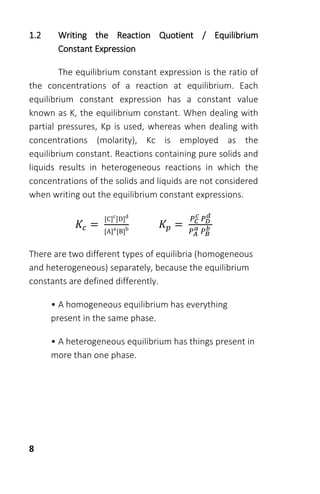 8
1.2 Writing the Reaction Quotient / Equilibrium
Constant Expression
The equilibrium constant expression is the ratio of
the concentrations of a reaction at equilibrium. Each
equilibrium constant expression has a constant value
known as K, the equilibrium constant. When dealing with
partial pressures, Kp is used, whereas when dealing with
concentrations (molarity), Kc is employed as the
equilibrium constant. Reactions containing pure solids and
liquids results in heterogeneous reactions in which the
concentrations of the solids and liquids are not considered
when writing out the equilibrium constant expressions.
𝐾𝑐 =
[C]c
[D]d
[A]a
[B]b 𝐾𝑝 =
𝑃 𝐶
𝑐
𝑃 𝐷
𝑑
𝑃 𝐴
𝑎 𝑃 𝐵
𝑏
There are two different types of equilibria (homogeneous
and heterogeneous) separately, because the equilibrium
constants are defined differently.
• A homogeneous equilibrium has everything
present in the same phase.
• A heterogeneous equilibrium has things present in
more than one phase.
 