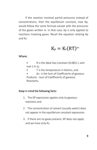 9
If the reaction involved partial pressures instead of
concentrations, then the equilibrium constant, now Kp,
would follow the same formula except with the pressures
of the gases written in. In that case, Kp is only applied to
reactions involving gases. Recall the equation relating Kp
and Kc:
Kp = Kc(RT)Δn
Where:
• R is the Ideal Gas Constant (0.0821 L atm
mol-1 K-1),
• T is the temperature in Kelvins, and
• Δn is the Sum of Coefficients of gaseous
Products - Sum of Coefficients of gaseous
Reactants.
Keep in mind the following facts:
1. The KP expression applies only to gaseous
reactions and
2. The concentration of solvent (usually water) does
not appear in the equilibrium constant expression.
3. If there are no gases present, KP does not apply
and we have only Kc.
 