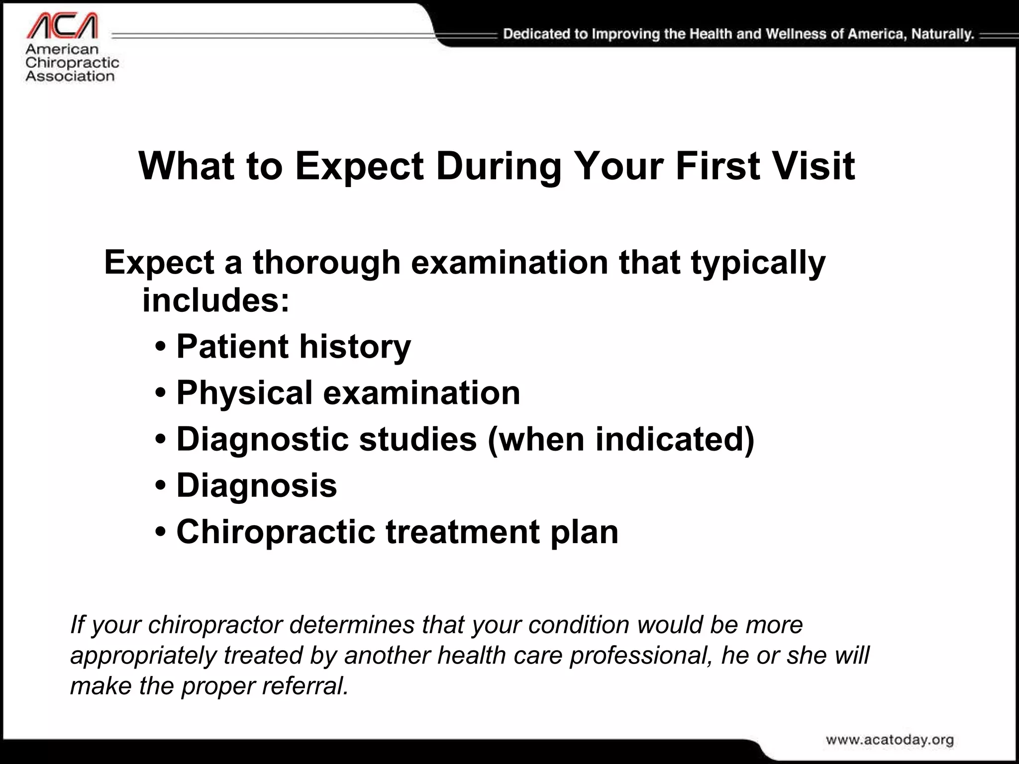What to Expect During Your First Visit Expect a thorough examination that typically includes: •  Patient history •  Physical examination •  Diagnostic studies (when indicated) •  Diagnosis •  Chiropractic treatment plan If your chiropractor determines that your condition would be more appropriately treated by another health care professional, he or she will make the proper referral. 