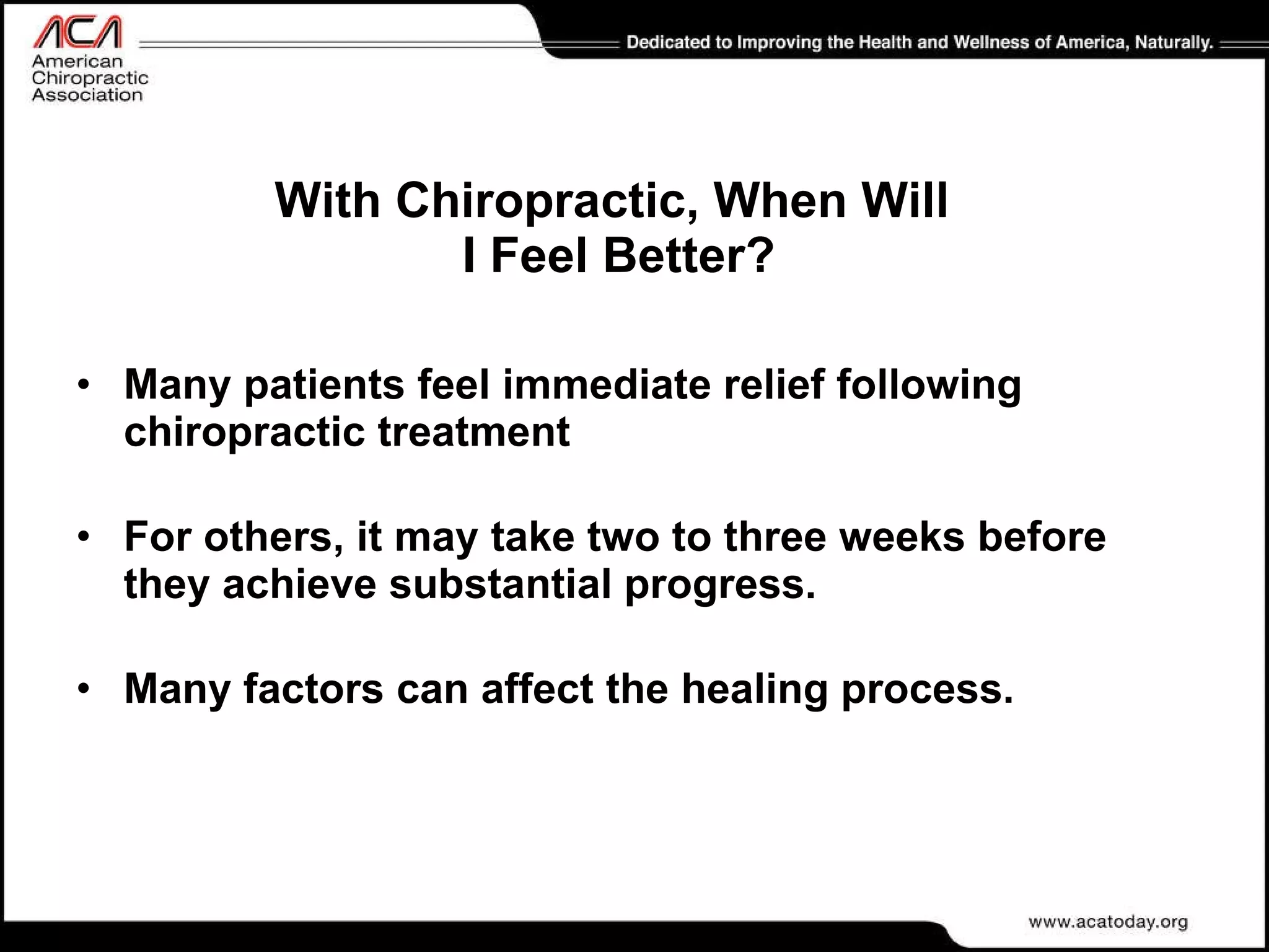 With Chiropractic, When Will  I Feel Better? Many patients feel immediate relief following chiropractic treatment For others, it may take two to three weeks before they achieve substantial progress.  Many factors can affect the healing process. 
