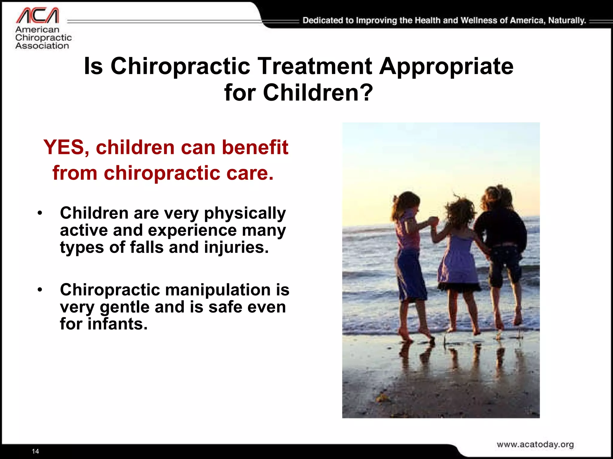 Is Chiropractic Treatment Appropriate for Children? YES, children can benefit from chiropractic care.   Children are very physically active and experience many types of falls and injuries.  Chiropractic manipulation is very gentle and is safe even for infants. 