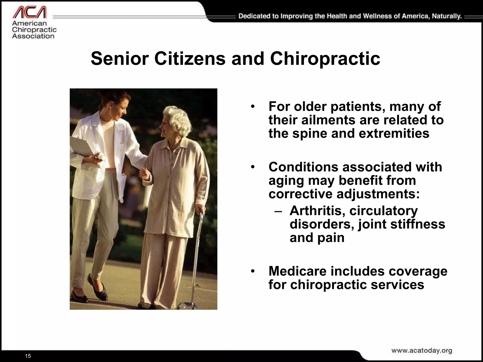 Senior Citizens and Chiropractic For older patients, many of their ailments are related to the spine and extremities Conditions associated with aging may benefit from corrective adjustments: Arthritis, circulatory disorders, joint stiffness and pain Medicare includes coverage for chiropractic services 