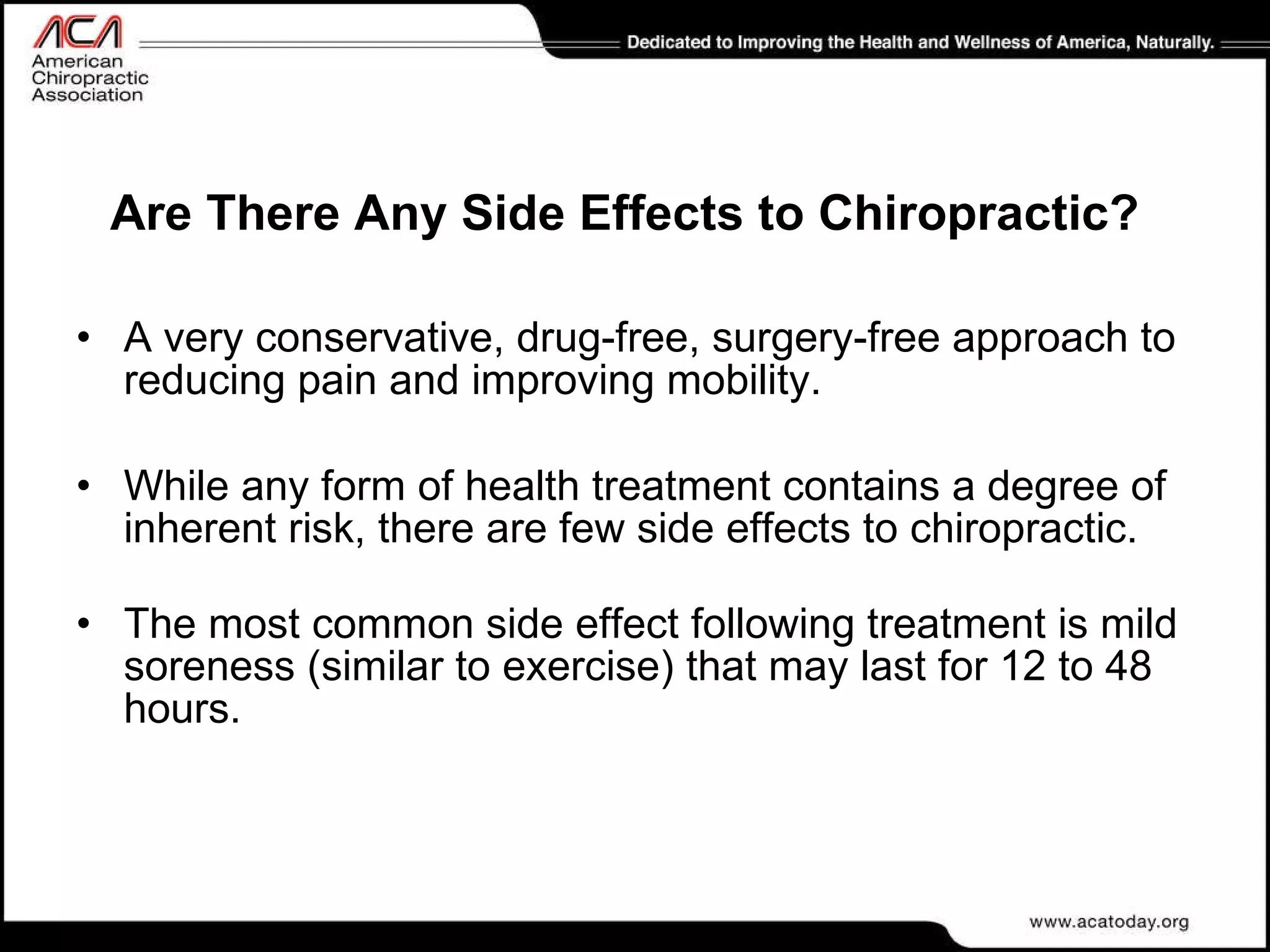 Are There Any Side Effects to Chiropractic? A very conservative, drug-free, surgery-free approach to reducing pain and improving mobility.  While any form of health treatment contains a degree of inherent risk, there are few side effects to chiropractic.   The most common side effect following treatment is mild soreness (similar to exercise) that may last for 12 to 48 hours. 