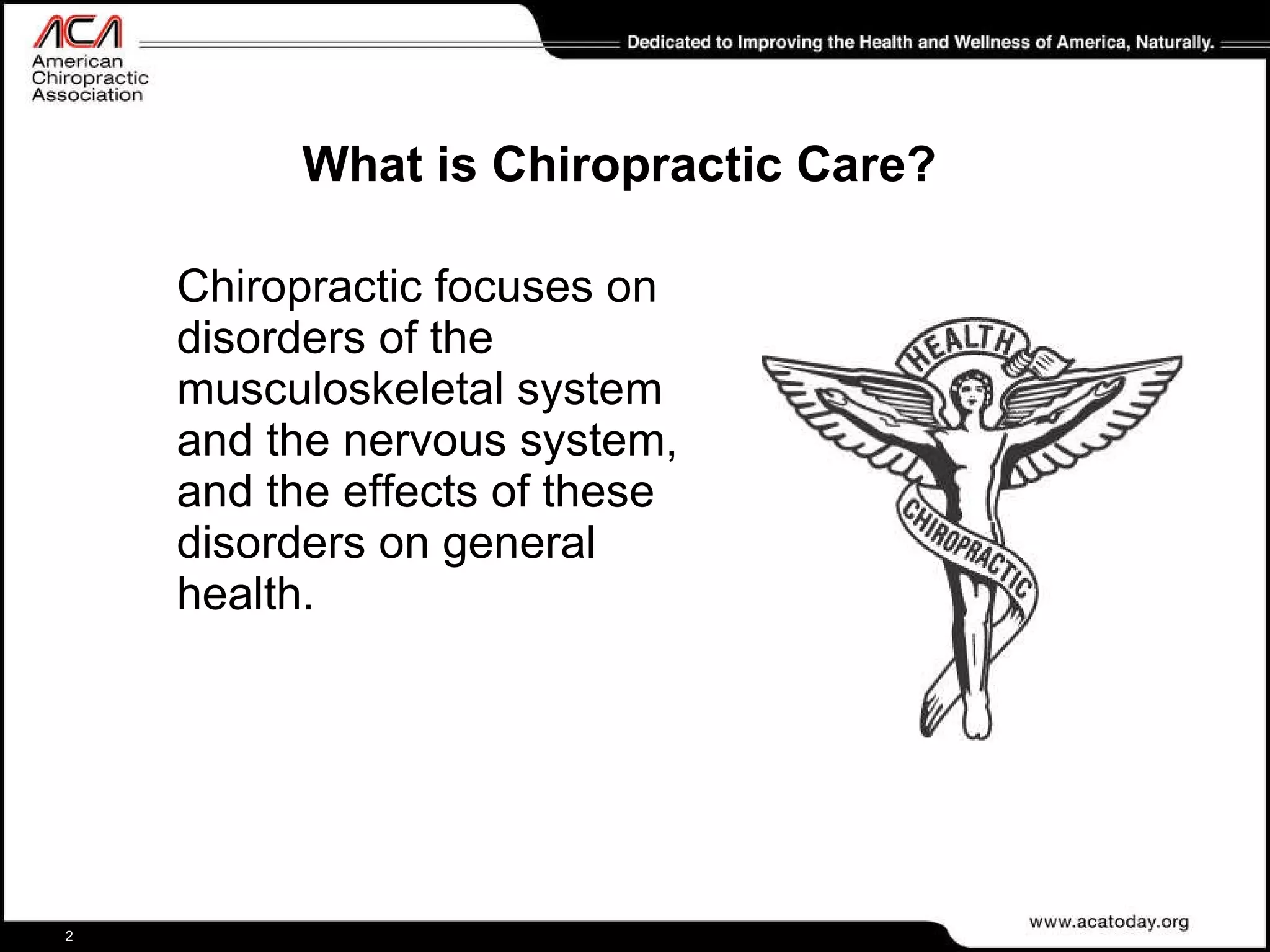 What is Chiropractic Care? Chiropractic focuses on disorders of the musculoskeletal system and the nervous system, and the effects of these disorders on general health.  