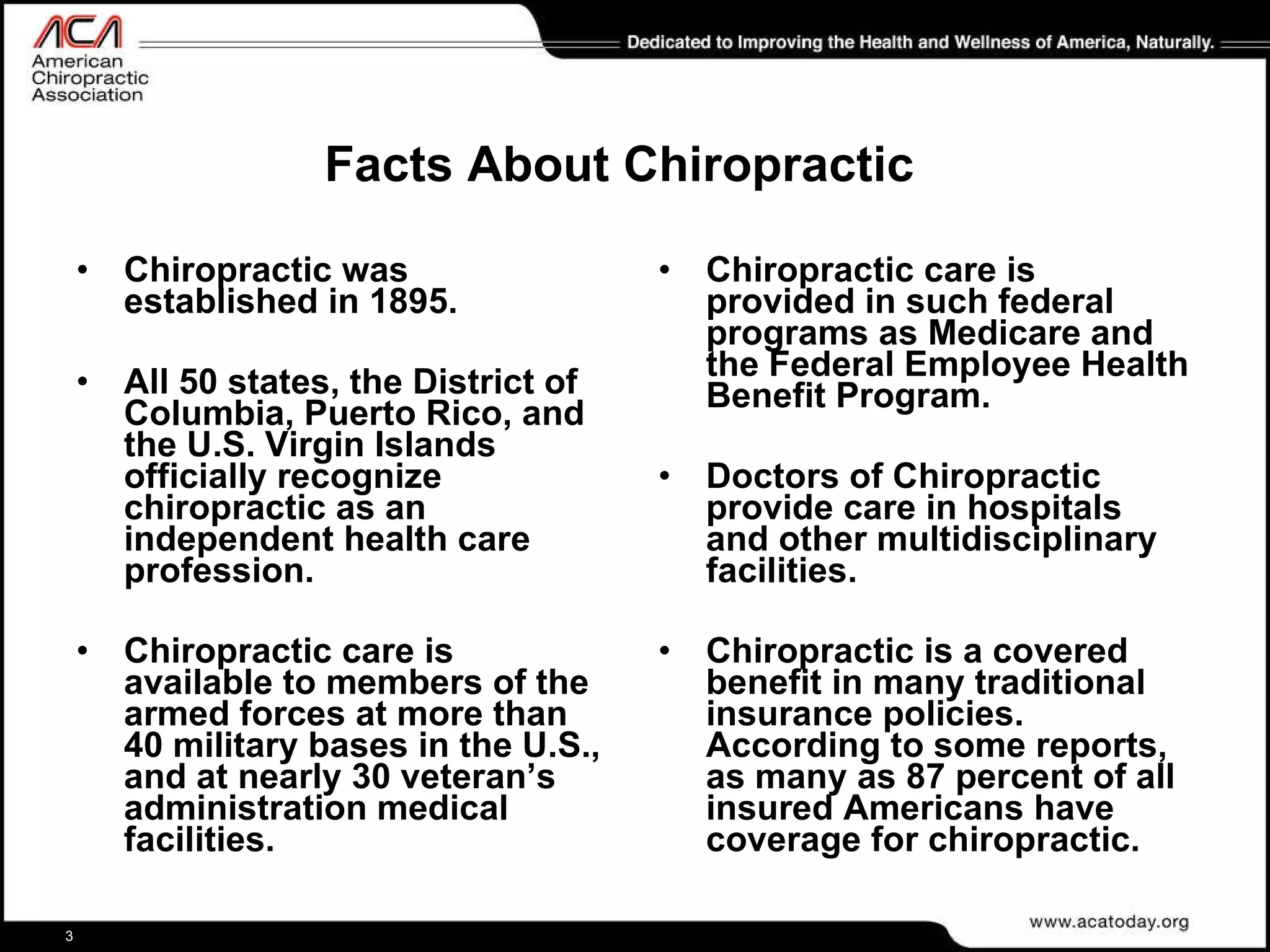 Facts About Chiropractic Chiropractic was established in 1895.  All 50 states, the District of Columbia, Puerto Rico, and the U.S. Virgin Islands officially recognize chiropractic as an independent health care profession.  Chiropractic care is available to members of the armed forces at more than 40 military bases in the U.S., and at nearly 30 veteran’s administration medical facilities. Chiropractic care is provided in such federal programs as Medicare and the Federal Employee Health Benefit Program.  Doctors of Chiropractic provide care in hospitals and other multidisciplinary facilities. Chiropractic is a covered benefit in many traditional insurance policies. According to some reports, as many as 87 percent of all insured Americans have coverage for chiropractic.  