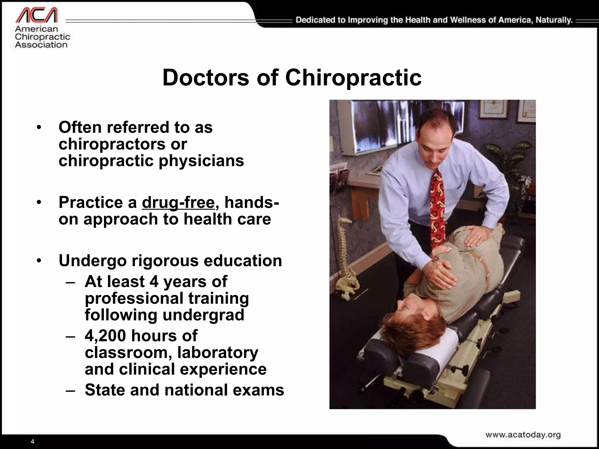 Doctors of Chiropractic Often referred to as chiropractors or  chiropractic physicians Practice a  drug-free , hands-on approach to health care   Undergo rigorous education At least 4 years of professional training following undergrad  4,200 hours of classroom, laboratory and clinical experience  State and national exams 