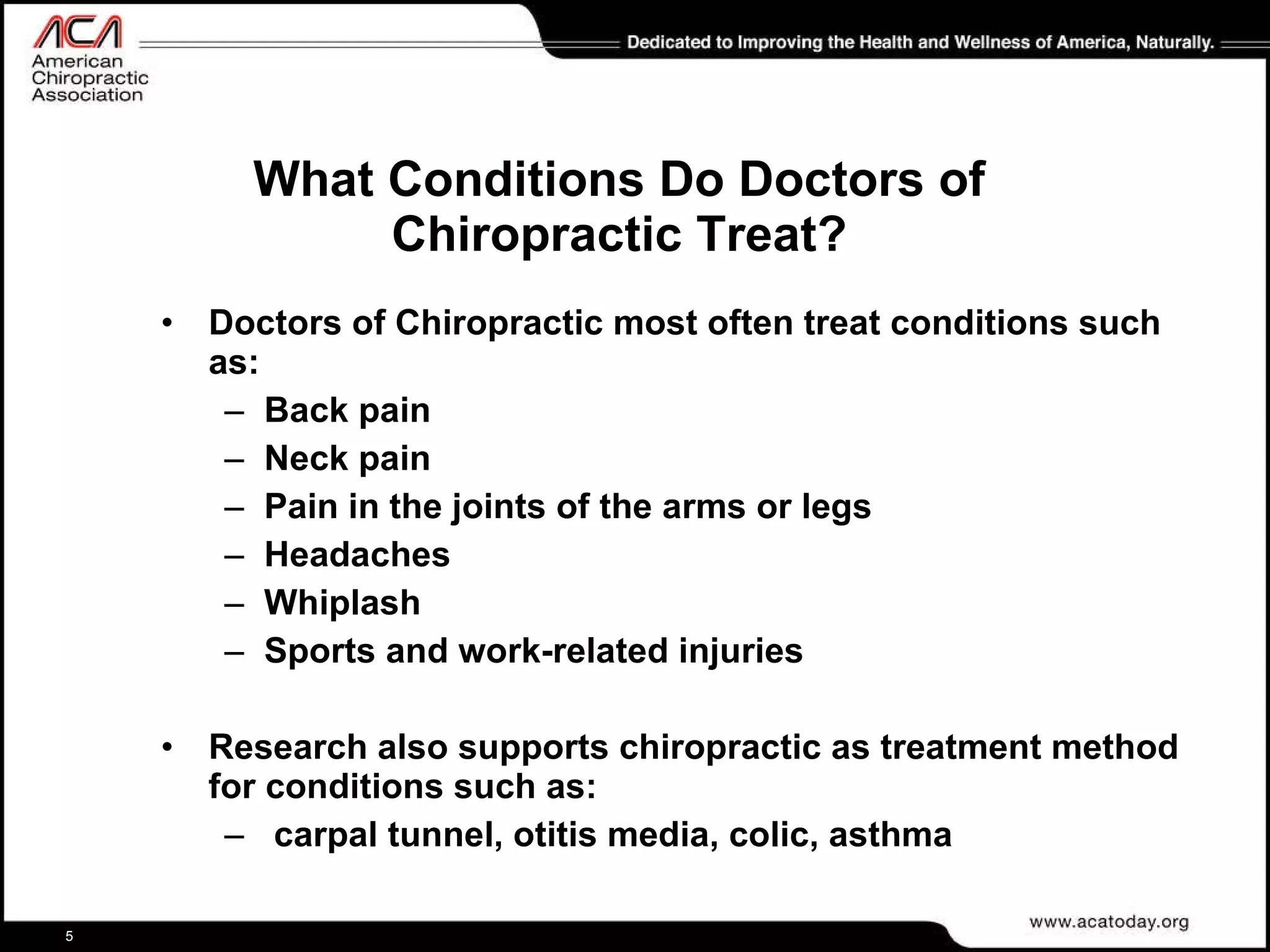What Conditions Do Doctors of Chiropractic Treat? Doctors of Chiropractic most often treat conditions such as: Back pain Neck pain Pain in the joints of the arms or legs Headaches Whiplash Sports and work-related injuries Research also supports chiropractic as treatment method for conditions such as: carpal tunnel, otitis media, colic, asthma 