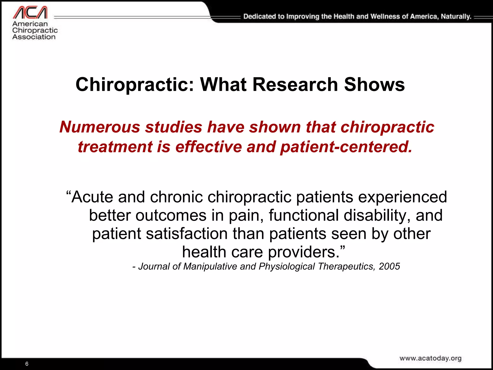 Chiropractic: What Research Shows “ Acute and chronic chiropractic patients experienced better outcomes in pain, functional disability, and patient satisfaction than patients seen by other  health care providers.”  - Journal of Manipulative and Physiological Therapeutics, 2005 Numerous studies have shown that chiropractic treatment is effective and patient-centered.   