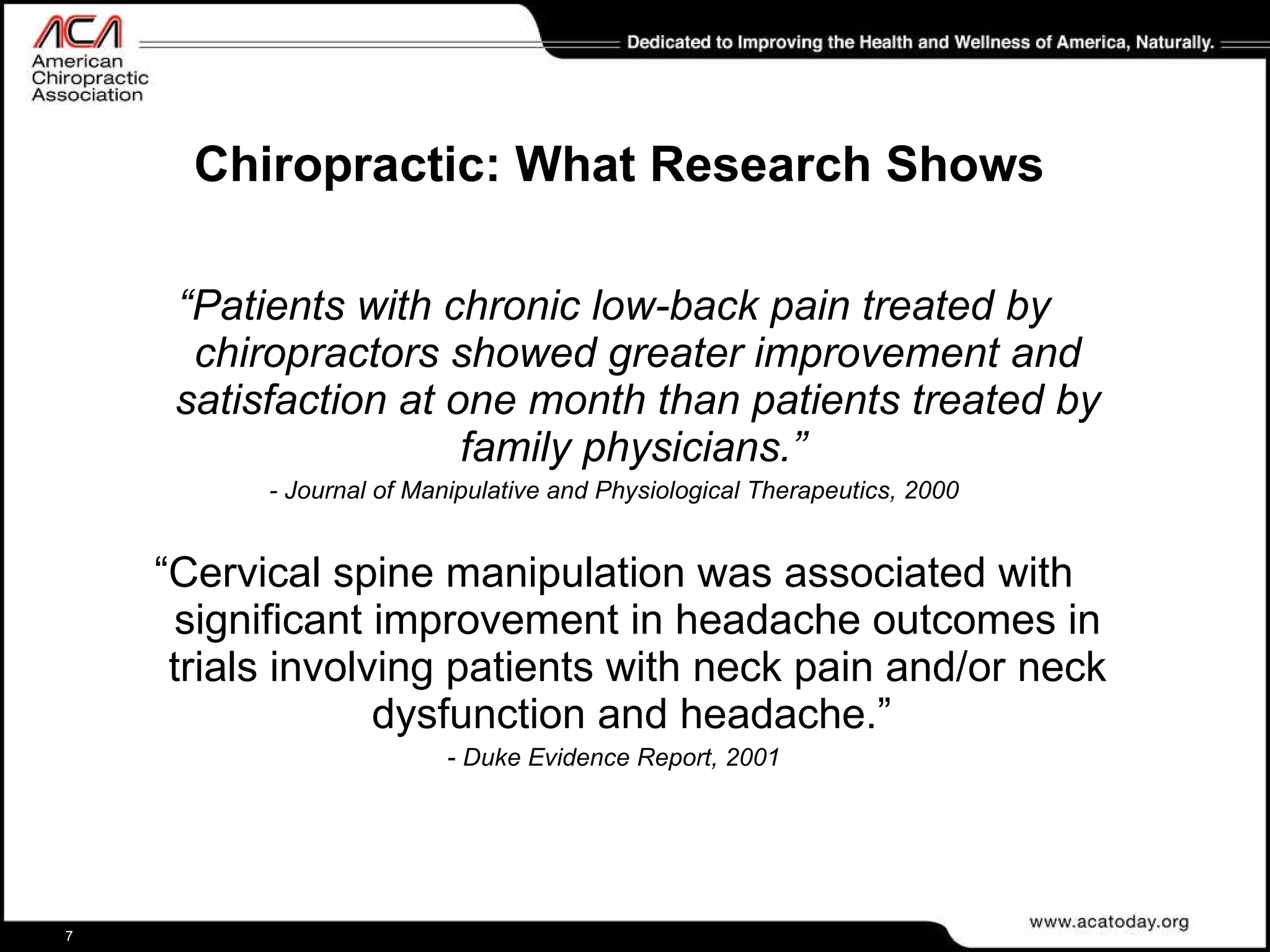 Chiropractic: What Research Shows “ Patients with chronic low-back pain treated by chiropractors showed greater improvement and satisfaction at one month than patients treated by family physicians.”   - Journal of Manipulative and Physiological Therapeutics, 2000 “ Cervical spine manipulation was associated with significant improvement in headache outcomes in trials involving patients with neck pain and/or neck dysfunction and headache.”  -  Duke Evidence Report, 2001 