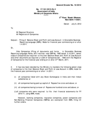 General Circular No. 16/ 2012

                                     No. 17/ 161/ 2012-CL-V
                                       Government of India
                                   Ministry of Corporate Affairs
                                               ******
                                                                   5 th Floor, Shastri Bhawan,
                                                                           New Delhi 110001.

                                                                        Dat ed:   July 6, 2012

To

             All Regional Direct ors
             All Regist rars of Companies


Subj ect :- Filing of Balance Sheet and Profit and Loss Account in Ext ensible Business
            Report ing Language (XBRL) Mode for financial year commencing on or aft er
            1.4.2011.

Sir,
       Vide Companies (Filing of document s and forms             in Ext ensible Business
Report ing Language) Rules, 2011 not ified vide GSR No. 748E dat ed 5.10.2011, select
class of companies are required t o file t heir Balance Sheet and Profit & Loss Account
and ot her document s as required u/ s 220 of Companies Act , 1956 wit h t he Regist rar
of Companies for t he financial year ending on or aft er 31st March, 2011.


2.      It has now been decided by t he Minist ry t o mandat e t he following select class
of companies t o file t heir Balance Sheet and Profit & Loss Account in XBRL mode for
t he financial year commencing on or aft er 1.4.2011 :


       (i)     all companies list ed wit h any St ock Exchange(s) in India and t heir Indian
               subsidiaries; or

       (ii) all companies having paid up capit al of Rupees five crore and above; or

       (iii) all companies having t urnover of Rupees one hundred crore and above; or

       (i) all companies who were required t o file t heir financial st at ement s for FY
              2010-11, using XBRL mode.

             However, banking companies, insurance companies, power companies and
       Non-Banking Financial Companies (NBFCs) are exempt ed from XBRL filing t ill
       furt her orders.
 