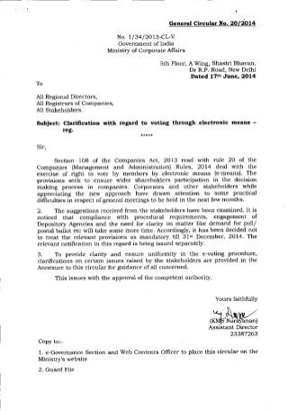 To
All Regional Directors,
A11 Registrars of Companies,
All Stakeholders.
Subject: Cladlication with
teg-
General Circular No. 2Ol2O14
No. 1/34l2013-cL-V
Government of India
Ministry of Corporate Affairs
sth Floor, A Wing, Shastri Bhavan
Dr R.P. Road, New Delhi
Dated 176 June, 2014
regard to voting through electronic means -
Sir,
Section 108 of tlle Companies Act, 2013 read with rule 20 of the
Companies (Management and Administration) Rules, 2Ol4 deal with the
exercise of right to vote by members by electronic means (e-means), The
provisions seek to ensure wider shareholders participation in the decision
making process in companies. Corporates and other stakeholders while
appreciating the new approach have drawn attention to some practical
difltculties in respect of general meetings to be held in the next few months.
2. "fhe suggestions received from the stakeholders have been examined. It is
noticed that compliance with procedural requirements, engagement of
Depository Agencies and the need for clarity on matter like demand for poll/
postal ballot etc will take some more time. Accordingly, it has been decided not
to treat the relevait provisions as mandatory till 31"t December, 2OI4. "fhe
relevant notifrcation in this regard is being issued separately
3. To provide clarity and ensure uniformity in the e-voting procedure,
clarilications on certain issues raised by the stakeholders are provided in the
Annexure to this circular for quidance of all concerned.
This issues with ttre approval of the competent authority.
Yours faithfully
Copy to:-
1. e Governance Section arld Web Contents Officer to place this circular on the
Ministry's website
2. Guard File
nft,M23347263
 