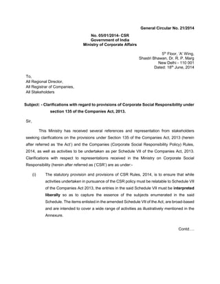 General Circular No. 21/2014
No. 05/01/2014- CSR
Government of India
Ministry of Corporate Affairs
5th
Floor, ‘A’ Wing,
Shastri Bhawan, Dr. R. P. Marg
New Delhi - 110 001
Dated: 18th
June, 2014
To,
All Regional Director,
All Registrar of Companies,
All Stakeholders
Subject: - Clarifications with regard to provisions of Corporate Social Responsibility under
section 135 of the Companies Act, 2013.
Sir,
This Ministry has received several references and representation from stakeholders
seeking clarifications on the provisions under Section 135 of the Companies Act, 2013 (herein
after referred as ‘the Act’) and the Companies (Corporate Social Responsibility Policy) Rules,
2014, as well as activities to be undertaken as per Schedule VII of the Companies Act, 2013.
Clarifications with respect to representations received in the Ministry on Corporate Social
Responsibility (herein after referred as (‘CSR’) are as under:-
(i) The statutory provision and provisions of CSR Rules, 2014, is to ensure that while
activities undertaken in pursuance of the CSR policy must be relatable to Schedule VII
of the Companies Act 2013, the entries in the said Schedule VII must be interpreted
liberally so as to capture the essence of the subjects enumerated in the said
Schedule. The items enlisted in the amended Schedule VII of the Act, are broad-based
and are intended to cover a wide range of activities as illustratively mentioned in the
Annexure.
Contd….
 