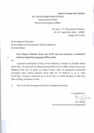 General Circular No: 69/2011
                             No. Hq/MCA/DigitisedBS/AR/2009 '
                                   Government of India
                               Ministry of Corporate Affairs

                                                    5th Floor, "A" Wing, Shastri Bhawan,
                                                      Dr. R.PmRoad, New Delhi - 110001
                                                                      Dated 30.11.2011

    All the Regional Directors,
    All the Registrar of Companies/ Official Liquidators
    All stakeholders

           Sub: Filing of Balanee Sheet and Profit and Loss Aeeount in extensible
F          Business Reporting Language (XBRL) mode.
    Sir,
           In partial modification of Para 1 of the Ministry's Circular no. 5712011 dated
    28.07.2011, the last date for filing financial statements in XBRL mode without any
    additional fee due to delay by those Phase-l class of companies (excluding
    exempted class) whose Balance Sheet date for FY 2010-11 is on or after
    31.03.2011, has been'extended up to 31.12.2011 or within 60 days of their due
    date of filing, whichever is later.

    2.     This b~ue
                   with the approval of the competent ~ u t h i r i t y .


                                                                            Youq faithfully,


                                                                              (u.c*N~hb)
                                                     Director (Inspection & Investigation)
 