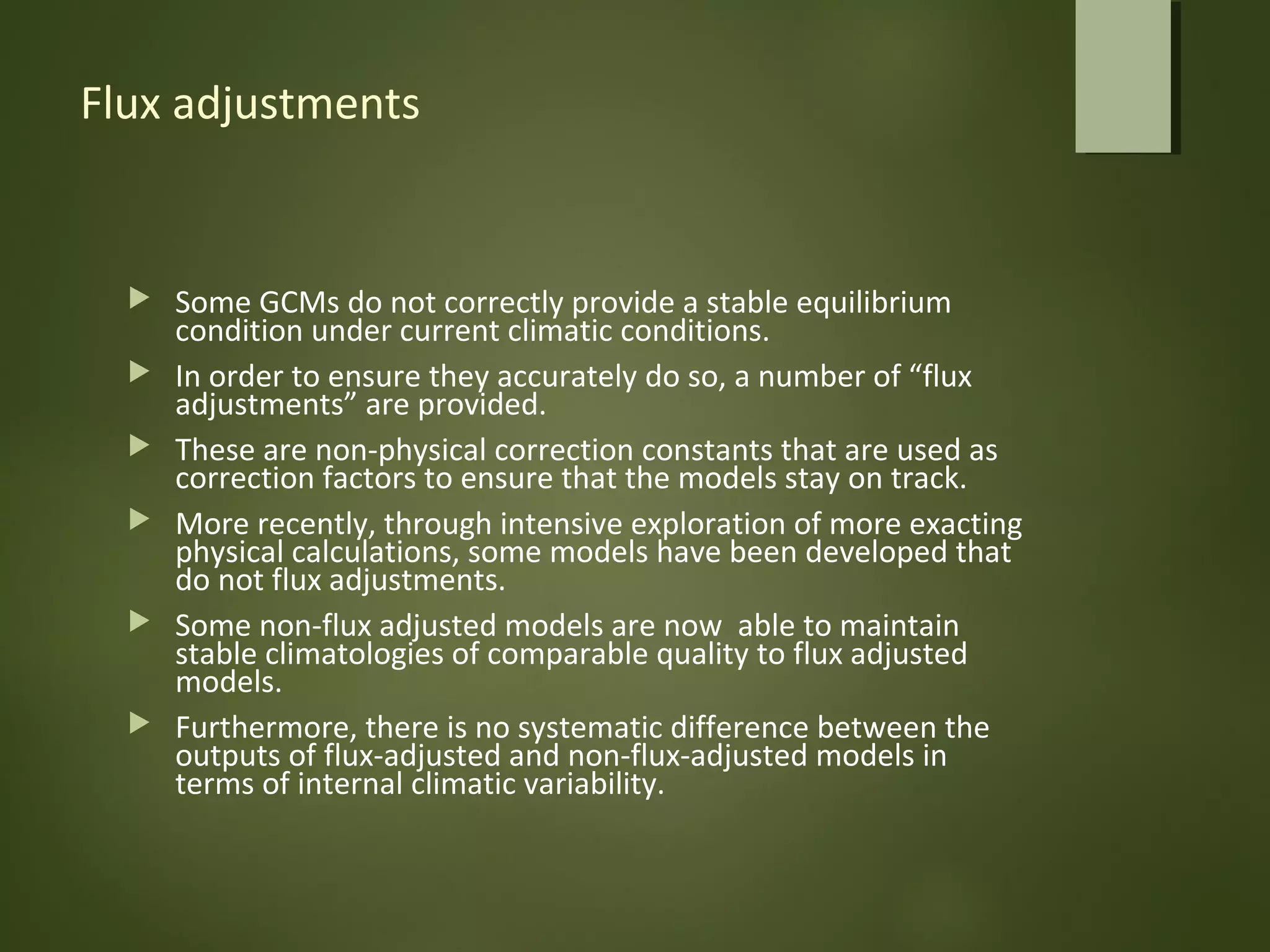 Flux adjustments
 Some GCMs do not correctly provide a stable equilibrium
condition under current climatic conditions.
 In order to ensure they accurately do so, a number of “flux
adjustments” are provided.
 These are non-physical correction constants that are used as
correction factors to ensure that the models stay on track.
 More recently, through intensive exploration of more exacting
physical calculations, some models have been developed that
do not flux adjustments.
 Some non-flux adjusted models are now able to maintain
stable climatologies of comparable quality to flux adjusted
models.
 Furthermore, there is no systematic difference between the
outputs of flux-adjusted and non-flux-adjusted models in
terms of internal climatic variability.
 