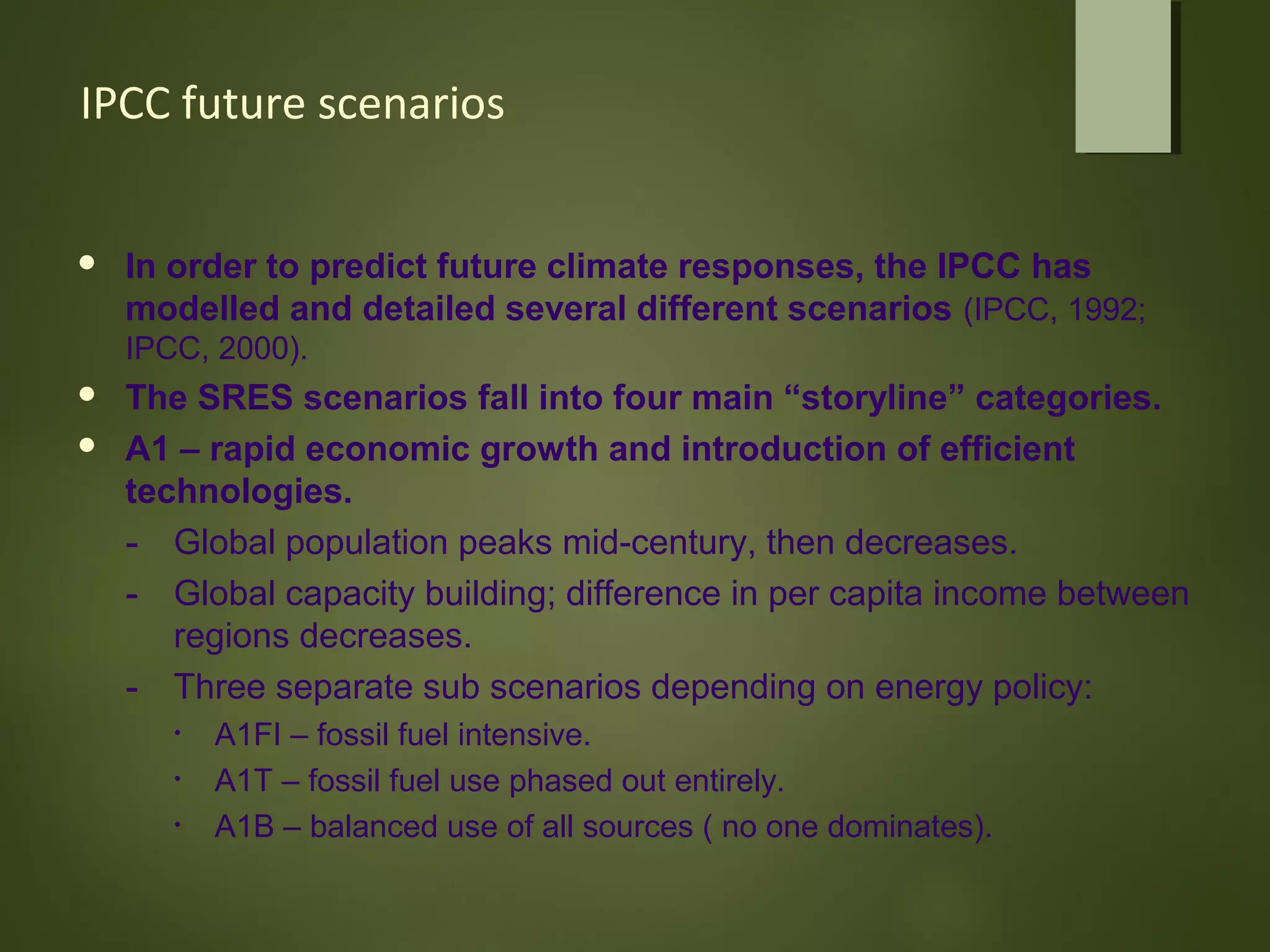 IPCC future scenarios
 In order to predict future climate responses, the IPCC has
modelled and detailed several different scenarios (IPCC, 1992;
IPCC, 2000).
 The SRES scenarios fall into four main “storyline” categories.
 A1 – rapid economic growth and introduction of efficient
technologies.
- Global population peaks mid-century, then decreases.
- Global capacity building; difference in per capita income between
regions decreases.
- Three separate sub scenarios depending on energy policy:
• A1FI – fossil fuel intensive.
• A1T – fossil fuel use phased out entirely.
• A1B – balanced use of all sources ( no one dominates).
 