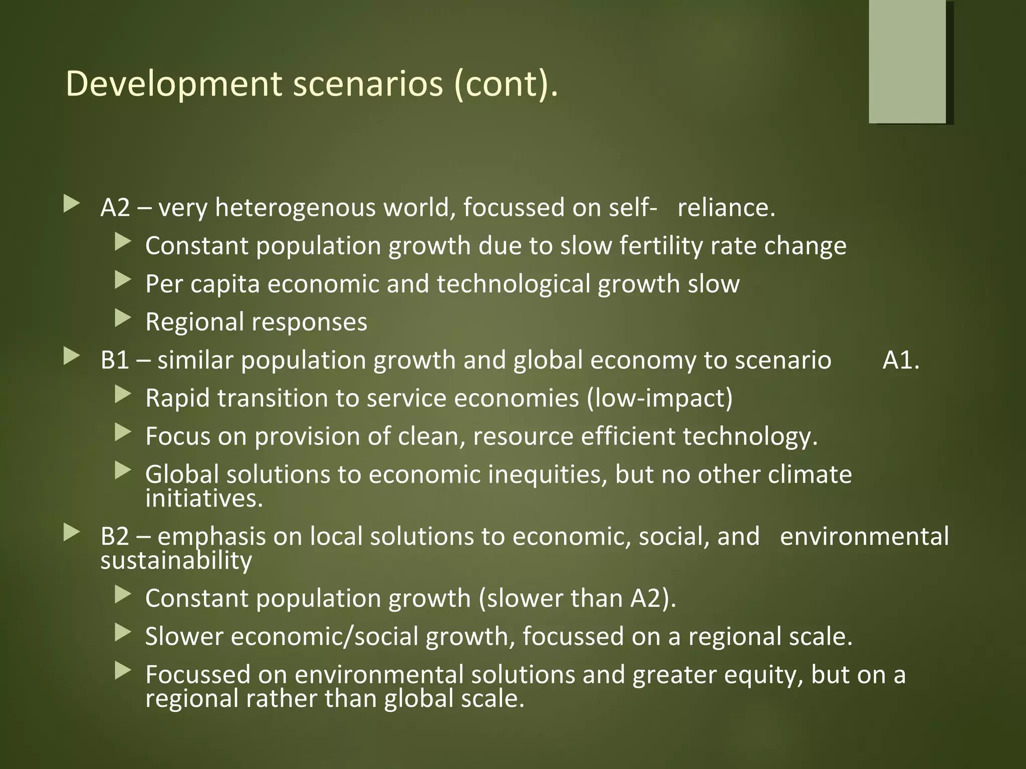 Development scenarios (cont).
 A2 – very heterogenous world, focussed on self- reliance.
 Constant population growth due to slow fertility rate change
 Per capita economic and technological growth slow
 Regional responses
 B1 – similar population growth and global economy to scenario A1.
 Rapid transition to service economies (low-impact)
 Focus on provision of clean, resource efficient technology.
 Global solutions to economic inequities, but no other climate
initiatives.
 B2 – emphasis on local solutions to economic, social, and environmental
sustainability
 Constant population growth (slower than A2).
 Slower economic/social growth, focussed on a regional scale.
 Focussed on environmental solutions and greater equity, but on a
regional rather than global scale.
 