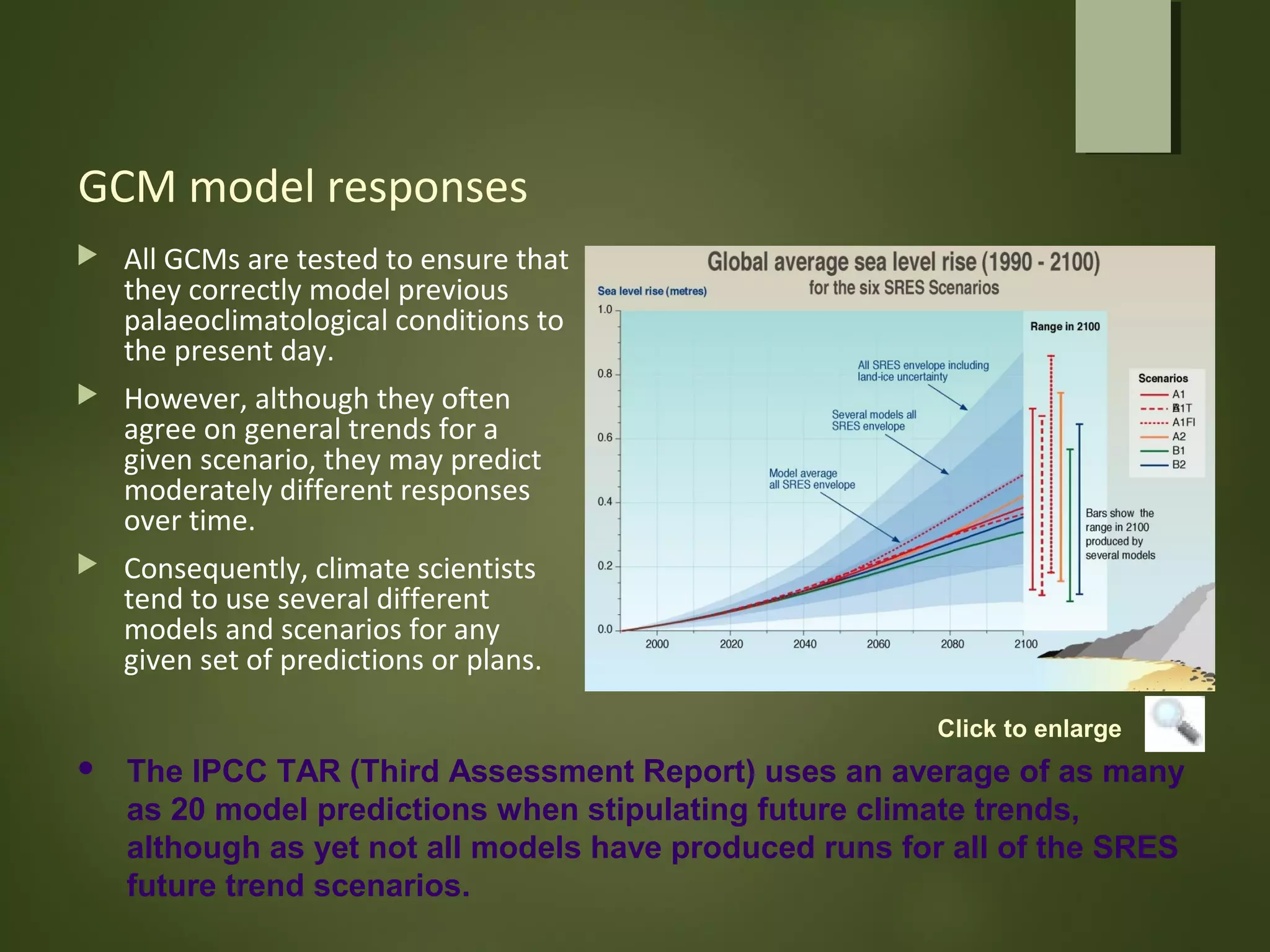 GCM model responses
 All GCMs are tested to ensure that
they correctly model previous
palaeoclimatological conditions to
the present day.
 However, although they often
agree on general trends for a
given scenario, they may predict
moderately different responses
over time.
 Consequently, climate scientists
tend to use several different
models and scenarios for any
given set of predictions or plans.
 The IPCC TAR (Third Assessment Report) uses an average of as many
as 20 model predictions when stipulating future climate trends,
although as yet not all models have produced runs for all of the SRES
future trend scenarios.
Click to enlarge
 