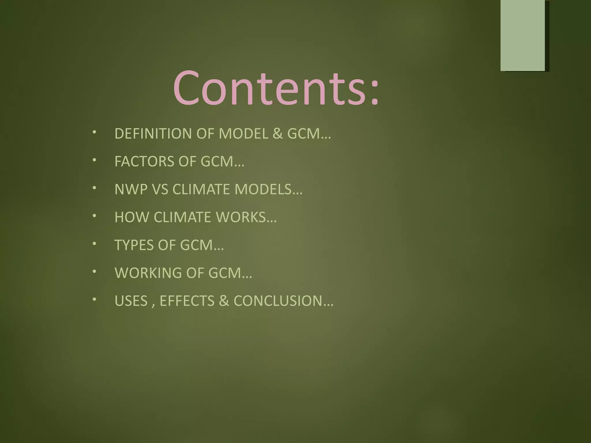 Contents:
• DEFINITION OF MODEL & GCM…
• FACTORS OF GCM…
• NWP VS CLIMATE MODELS…
• HOW CLIMATE WORKS…
• TYPES OF GCM…
• WORKING OF GCM…
• USES , EFFECTS & CONCLUSION…
 