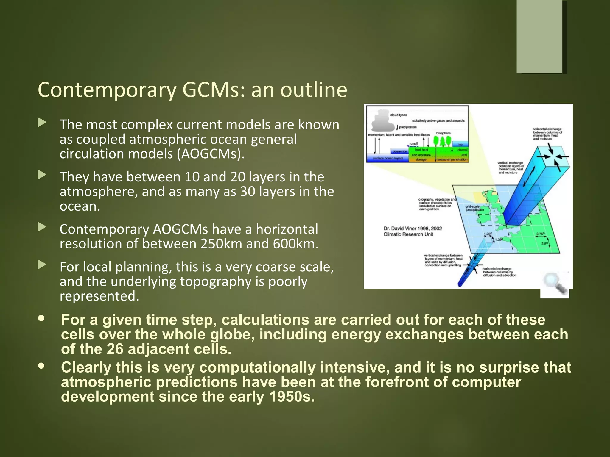 Contemporary GCMs: an outline
 The most complex current models are known
as coupled atmospheric ocean general
circulation models (AOGCMs).
 They have between 10 and 20 layers in the
atmosphere, and as many as 30 layers in the
ocean.
 Contemporary AOGCMs have a horizontal
resolution of between 250km and 600km.
 For local planning, this is a very coarse scale,
and the underlying topography is poorly
represented.
 For a given time step, calculations are carried out for each of these
cells over the whole globe, including energy exchanges between each
of the 26 adjacent cells.
 Clearly this is very computationally intensive, and it is no surprise that
atmospheric predictions have been at the forefront of computer
development since the early 1950s.
 