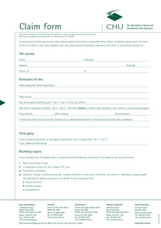 Claim form                                                                                                                                           The Specialists in Strata and
                                                                                                                                                     Community Title Insurance

CHU Underwriting Agencies Pty Ltd (AFS Licence No: 243261) is an underwriting agency acting on behalf of the insurer:
QBE Insurance (Australia) Limited ABN 78 003 191 035 (AFS Licence No: 239545)

To ensure prompt attention to your claim, please supply information as requested below. When completed, please return this form
to the CHU office in your State together with any supporting documentation relevant to the claim, ie: quotations / invoices etc.


The insured
Name                                                                                              Policy No

Address                                                                                                                                              Postcode

Phone W                                                                                           H


Particulars of loss
What happened? (Brief explanation)



Date of Loss

Was the property owned by you? Yes                             No         If not, by whom?

Was the loss reported to Police? Yes                         No         (The Police must be notified when property is lost, stolen or maliciously damaged)

Police Station                                       Officer’s Name                                                                    Date Reported

Is there any other insurance on the property? If so, please provide details of the Insurer(s) and the policy number(s)




Third party
If your property was stolen or damaged, do you know who is responsible? Yes                                             No
If yes, please provide details


Plumbing repairs
If your plumber has not already done so, please ensure the following information is provided on the account/invoice.

i    Nature and cause of leak
ii   Composition of pipe (ie: Gal, Copper, PVC, etc)
iii Procedures undertaken
iv Details of charges including hourly rate, number of persons on the job (if more than one person in attendance, please explain
     the necessity for additional person), and details of costs associated with
     a Search and find
     b Plumbing repair
     c Reinstatement




New South Wales                           Victoria                                  Queensland                               Western Australia               South Australia
1 Northcliff Street                       Level 30, 459 Collins Street              6 Floor, 445 Upper Edward Street         1050 Hay Street                 12 Tucker Street
Milsons Point 2061                        Melbourne 3000                            Spring Hill 4000                         West Perth 6005                 Adelaide 5000
PO Box 507, Milsons Pt 1565               Phone: 03 8695 4000                       PO Box 255, Spring Hill 4004             PO Box 686, West Perth 6872     Phone: 08 8232 2922
                                                                                                                                                                                     100260-01/05




Phone: 1300 361 263                       Fax: 03 9620 0606                         Phone: 07 3832 4880                      Phone: 08 9322 1722             Fax: 08 8232 2924
Fax: 1300 361 269                         info_vic@chu.com.au                       Fax: 07 3832 0367                        Fax: 08 9481 6017               info_sa@chu.com.au
info_nsw@chu.com.au                                                                 info_qld@chu.com.au                      info_wa@chu.com.au
CHU Underwriting Agencies Pty Ltd ABN 18 001 580 070 AFS Licence No: 243261                                                                                  www.chu.com.au
 